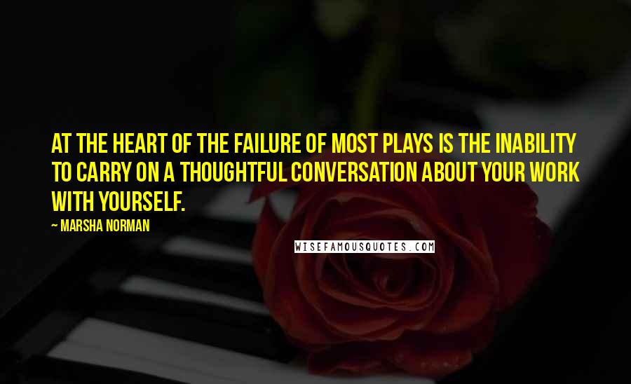 Marsha Norman Quotes: At the heart of the failure of most plays is the inability to carry on a thoughtful conversation about your work with yourself.