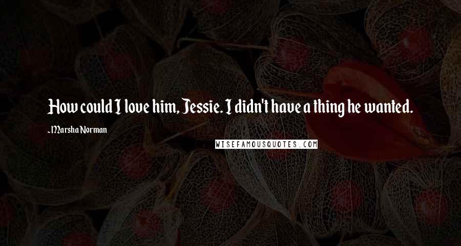 Marsha Norman Quotes: How could I love him, Jessie. I didn't have a thing he wanted.