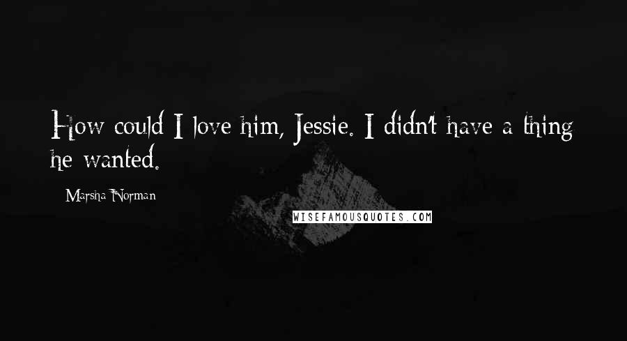 Marsha Norman Quotes: How could I love him, Jessie. I didn't have a thing he wanted.