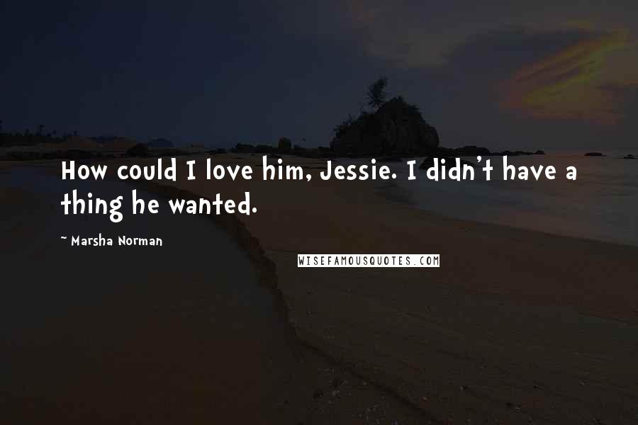 Marsha Norman Quotes: How could I love him, Jessie. I didn't have a thing he wanted.