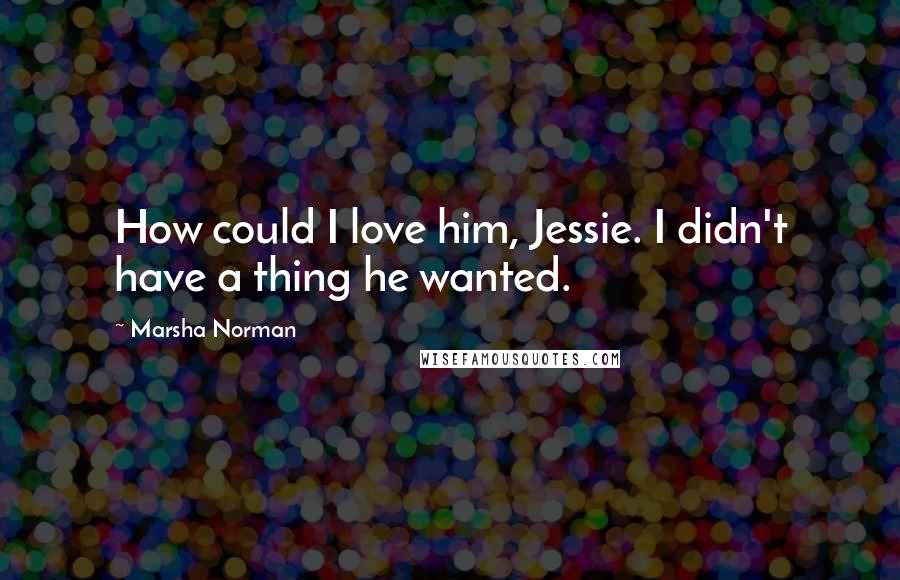Marsha Norman Quotes: How could I love him, Jessie. I didn't have a thing he wanted.
