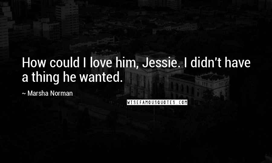 Marsha Norman Quotes: How could I love him, Jessie. I didn't have a thing he wanted.