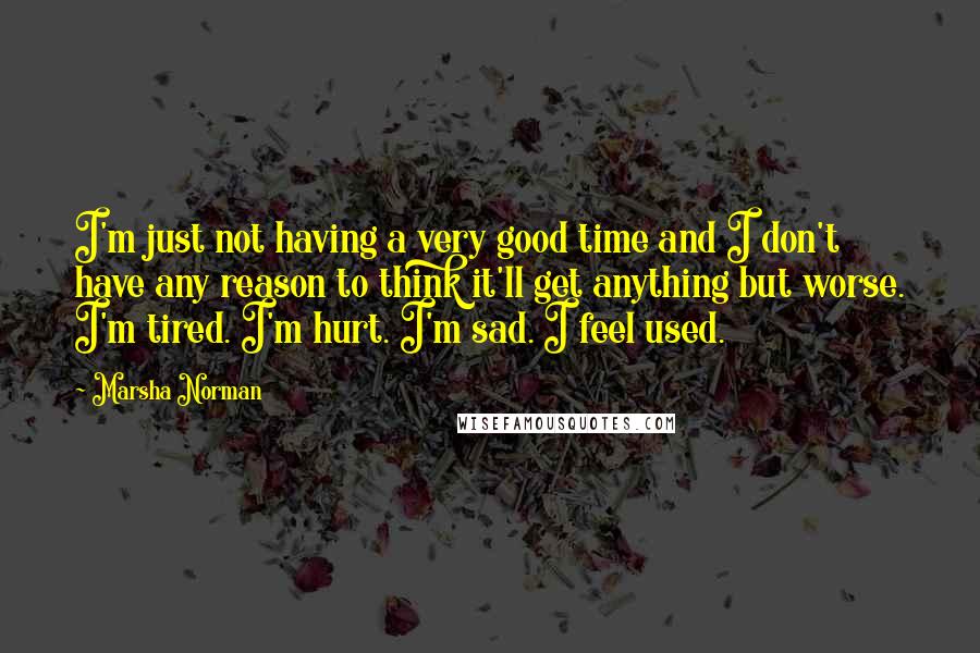 Marsha Norman Quotes: I'm just not having a very good time and I don't have any reason to think it'll get anything but worse. I'm tired. I'm hurt. I'm sad. I feel used.