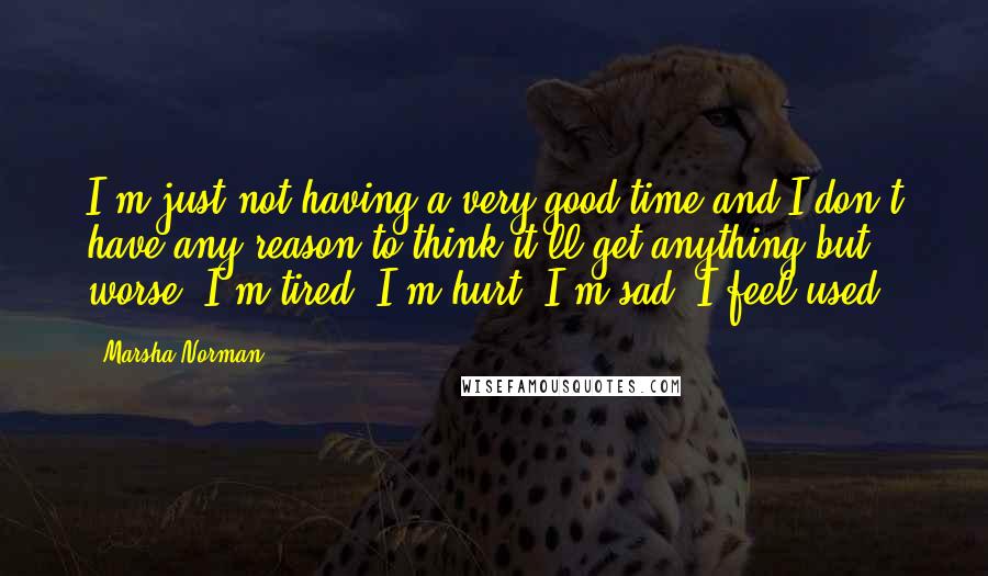 Marsha Norman Quotes: I'm just not having a very good time and I don't have any reason to think it'll get anything but worse. I'm tired. I'm hurt. I'm sad. I feel used.