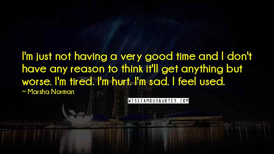 Marsha Norman Quotes: I'm just not having a very good time and I don't have any reason to think it'll get anything but worse. I'm tired. I'm hurt. I'm sad. I feel used.