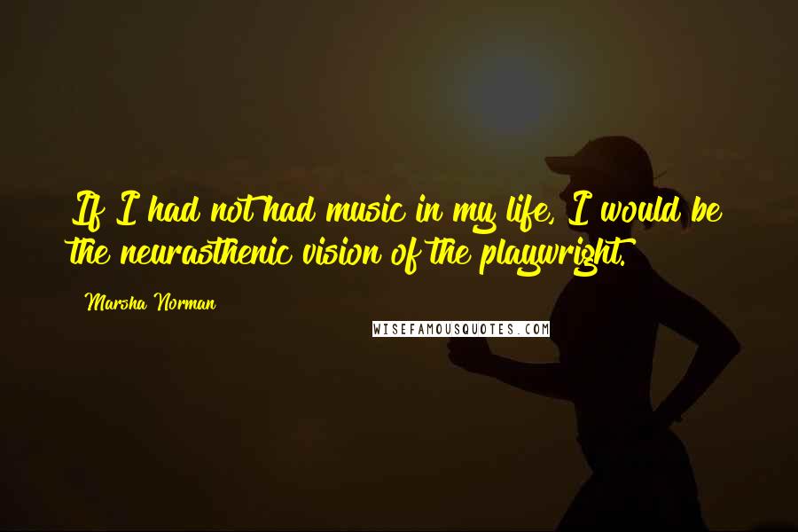 Marsha Norman Quotes: If I had not had music in my life, I would be the neurasthenic vision of the playwright.