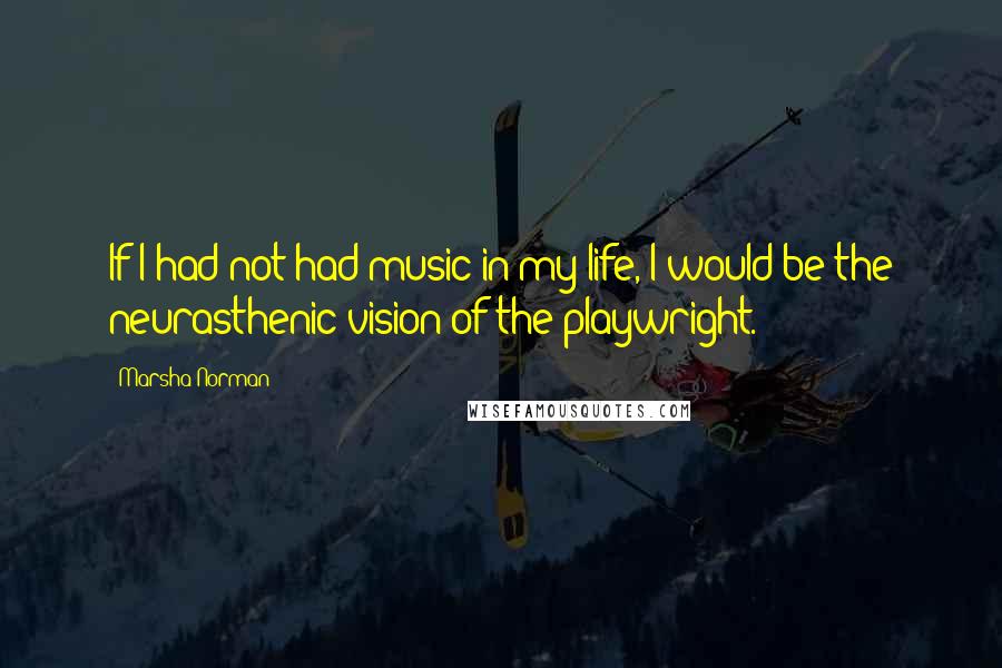 Marsha Norman Quotes: If I had not had music in my life, I would be the neurasthenic vision of the playwright.