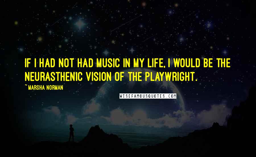 Marsha Norman Quotes: If I had not had music in my life, I would be the neurasthenic vision of the playwright.