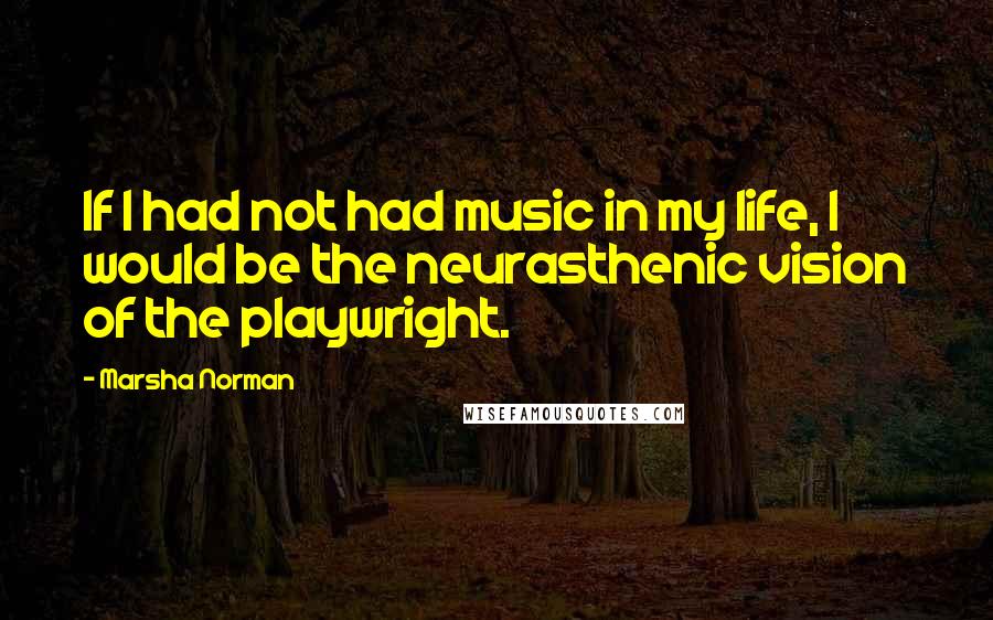 Marsha Norman Quotes: If I had not had music in my life, I would be the neurasthenic vision of the playwright.