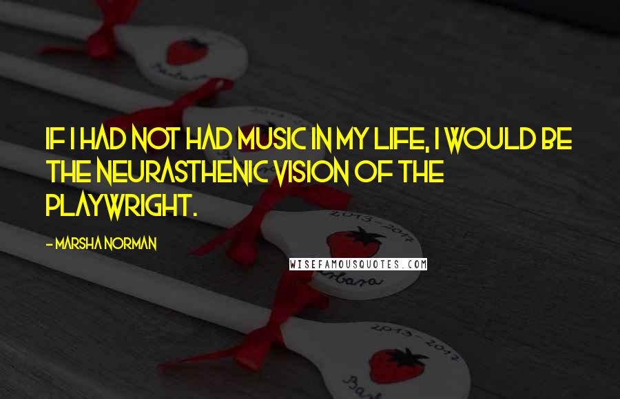 Marsha Norman Quotes: If I had not had music in my life, I would be the neurasthenic vision of the playwright.