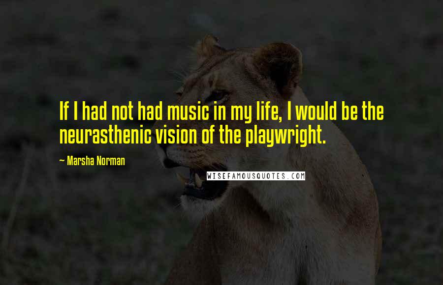 Marsha Norman Quotes: If I had not had music in my life, I would be the neurasthenic vision of the playwright.