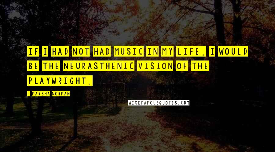 Marsha Norman Quotes: If I had not had music in my life, I would be the neurasthenic vision of the playwright.