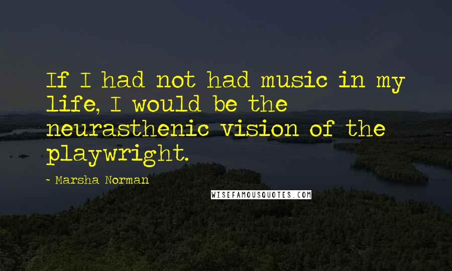 Marsha Norman Quotes: If I had not had music in my life, I would be the neurasthenic vision of the playwright.