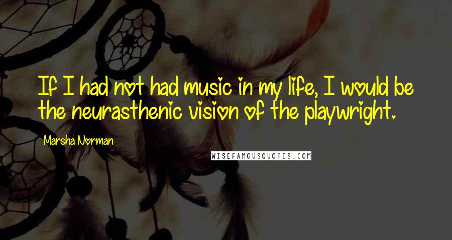 Marsha Norman Quotes: If I had not had music in my life, I would be the neurasthenic vision of the playwright.