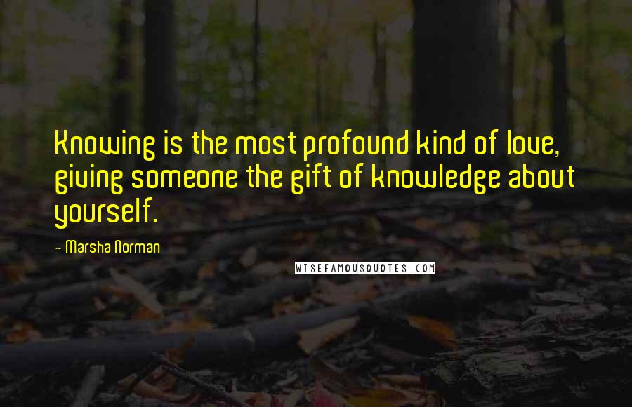 Marsha Norman Quotes: Knowing is the most profound kind of love, giving someone the gift of knowledge about yourself.