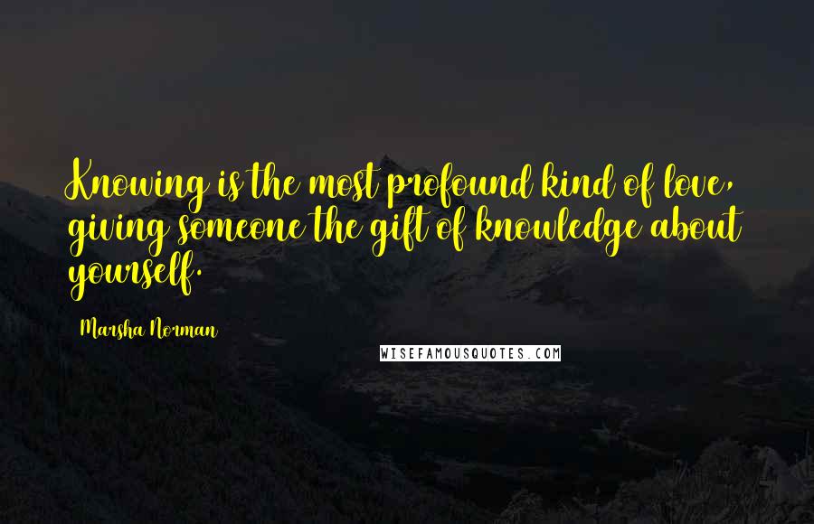 Marsha Norman Quotes: Knowing is the most profound kind of love, giving someone the gift of knowledge about yourself.