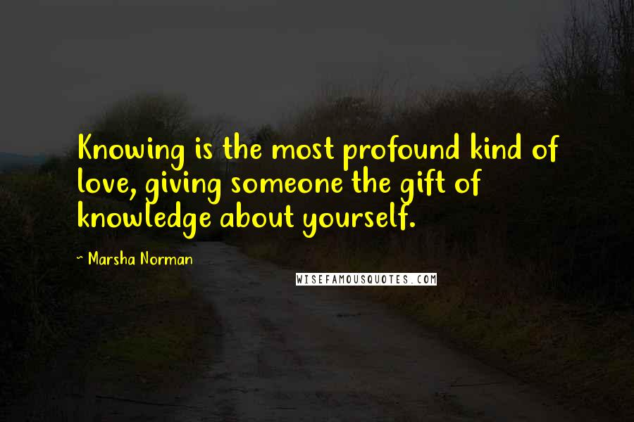 Marsha Norman Quotes: Knowing is the most profound kind of love, giving someone the gift of knowledge about yourself.