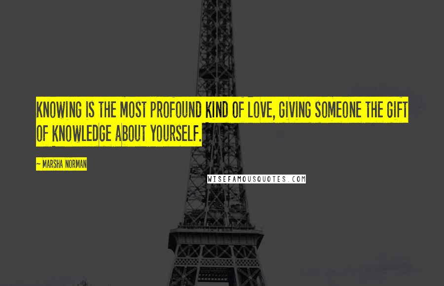 Marsha Norman Quotes: Knowing is the most profound kind of love, giving someone the gift of knowledge about yourself.