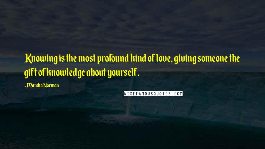 Marsha Norman Quotes: Knowing is the most profound kind of love, giving someone the gift of knowledge about yourself.