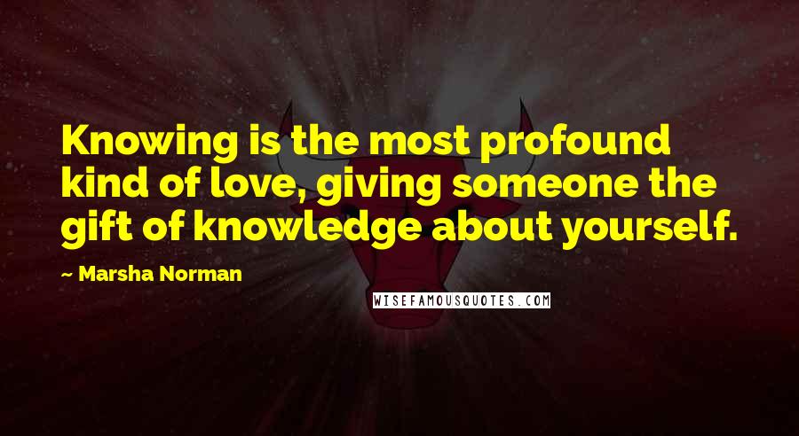 Marsha Norman Quotes: Knowing is the most profound kind of love, giving someone the gift of knowledge about yourself.