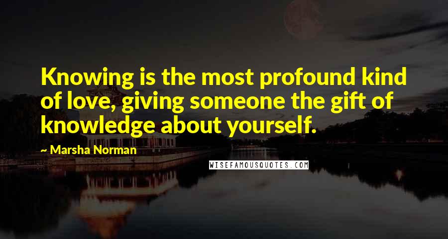 Marsha Norman Quotes: Knowing is the most profound kind of love, giving someone the gift of knowledge about yourself.