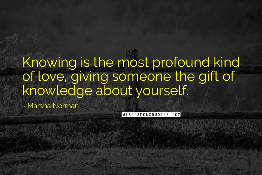 Marsha Norman Quotes: Knowing is the most profound kind of love, giving someone the gift of knowledge about yourself.