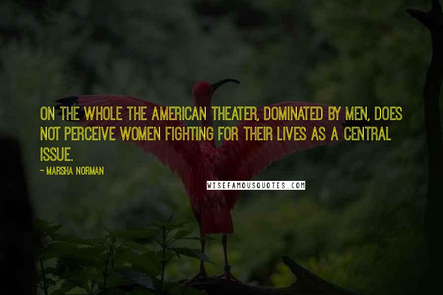 Marsha Norman Quotes: On the whole the American theater, dominated by men, does not perceive women fighting for their lives as a central issue.