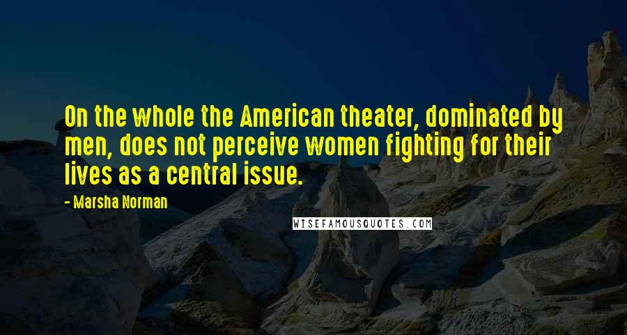 Marsha Norman Quotes: On the whole the American theater, dominated by men, does not perceive women fighting for their lives as a central issue.