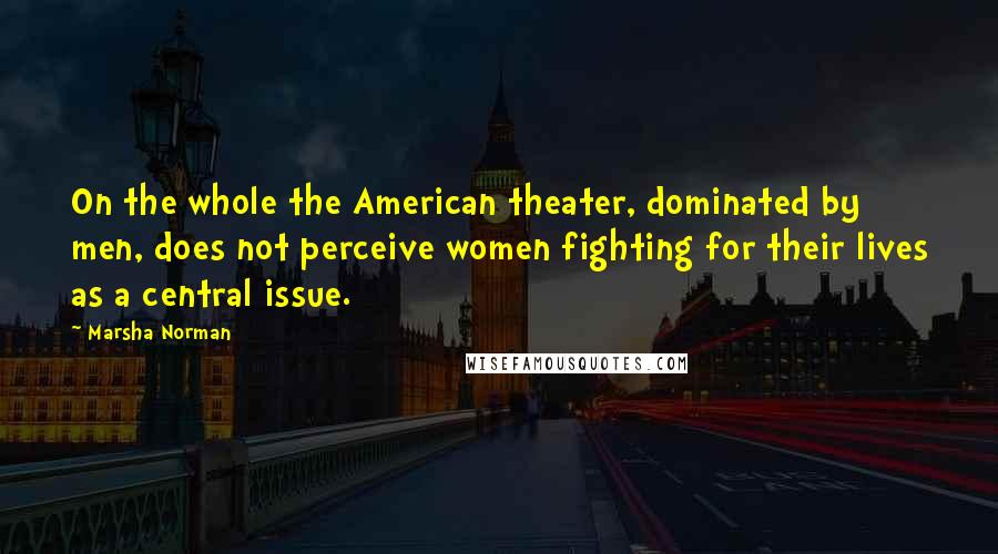 Marsha Norman Quotes: On the whole the American theater, dominated by men, does not perceive women fighting for their lives as a central issue.