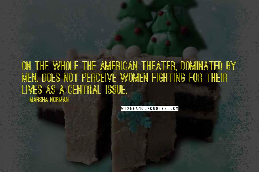 Marsha Norman Quotes: On the whole the American theater, dominated by men, does not perceive women fighting for their lives as a central issue.