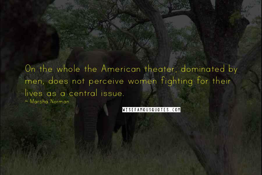 Marsha Norman Quotes: On the whole the American theater, dominated by men, does not perceive women fighting for their lives as a central issue.