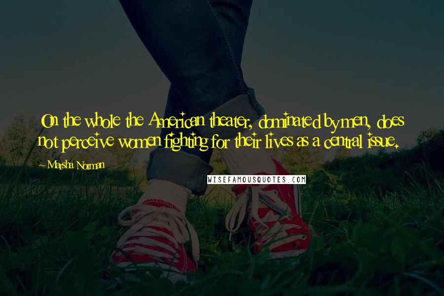 Marsha Norman Quotes: On the whole the American theater, dominated by men, does not perceive women fighting for their lives as a central issue.