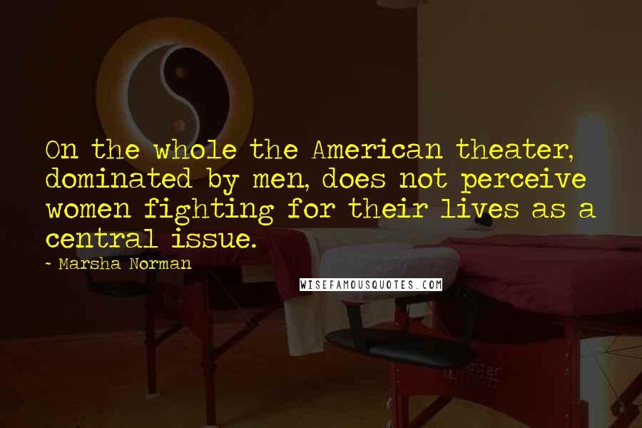 Marsha Norman Quotes: On the whole the American theater, dominated by men, does not perceive women fighting for their lives as a central issue.