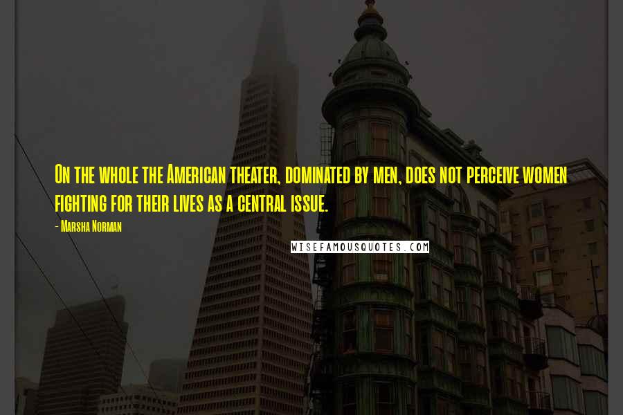 Marsha Norman Quotes: On the whole the American theater, dominated by men, does not perceive women fighting for their lives as a central issue.