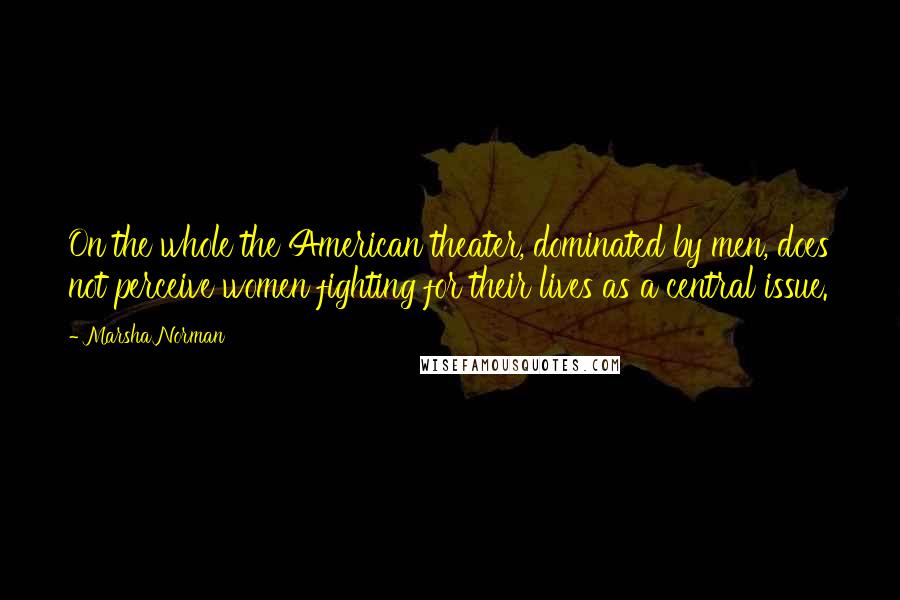 Marsha Norman Quotes: On the whole the American theater, dominated by men, does not perceive women fighting for their lives as a central issue.