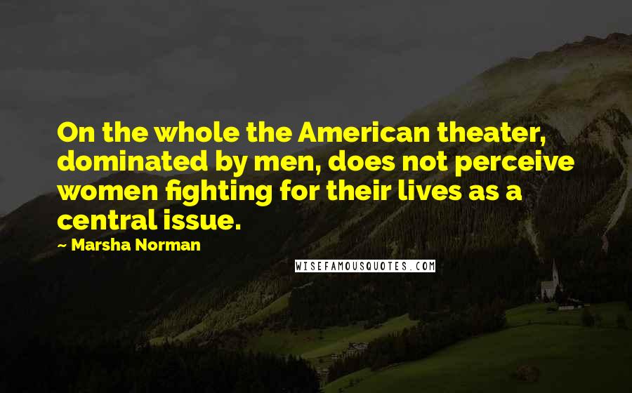 Marsha Norman Quotes: On the whole the American theater, dominated by men, does not perceive women fighting for their lives as a central issue.