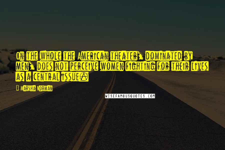 Marsha Norman Quotes: On the whole the American theater, dominated by men, does not perceive women fighting for their lives as a central issue.