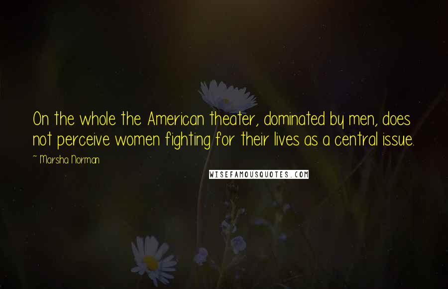 Marsha Norman Quotes: On the whole the American theater, dominated by men, does not perceive women fighting for their lives as a central issue.