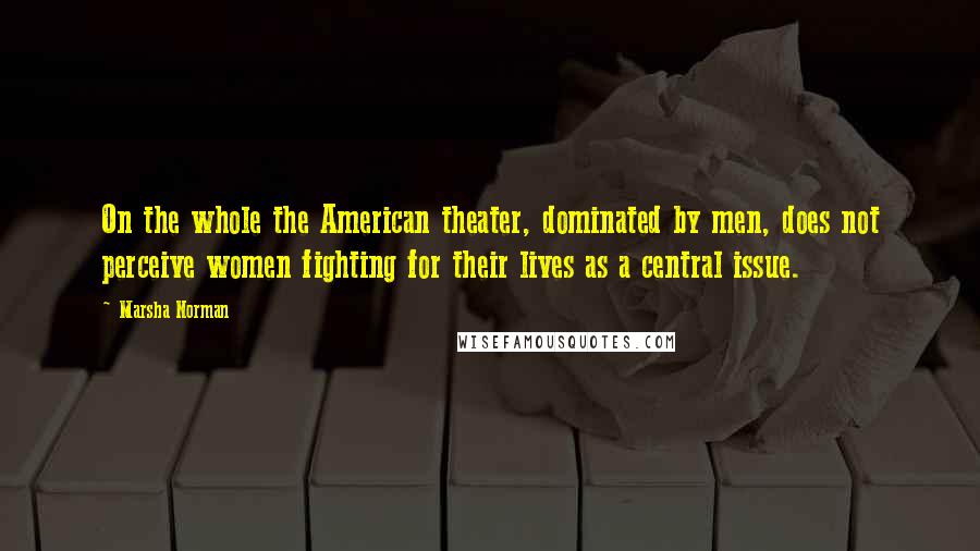 Marsha Norman Quotes: On the whole the American theater, dominated by men, does not perceive women fighting for their lives as a central issue.