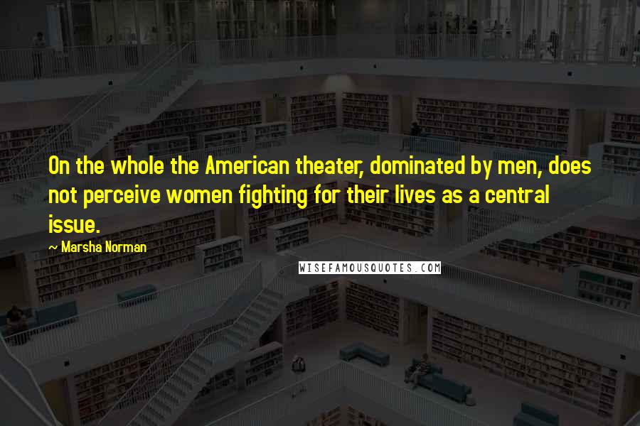 Marsha Norman Quotes: On the whole the American theater, dominated by men, does not perceive women fighting for their lives as a central issue.