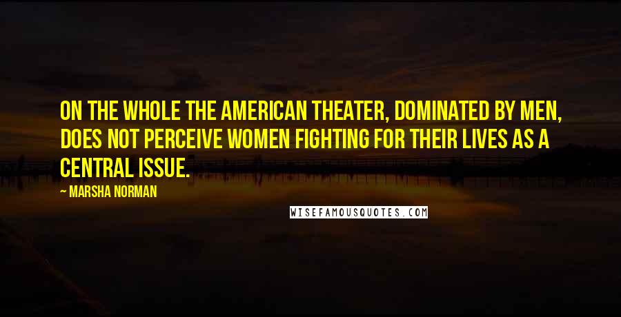 Marsha Norman Quotes: On the whole the American theater, dominated by men, does not perceive women fighting for their lives as a central issue.