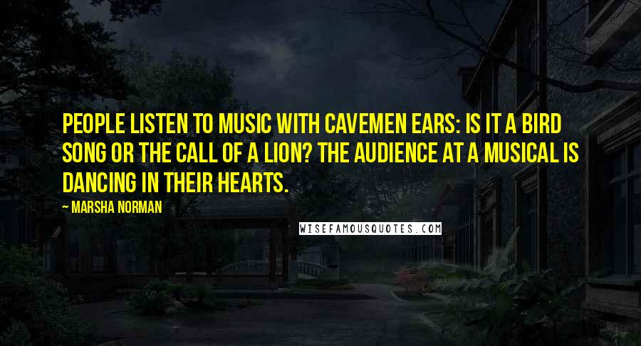 Marsha Norman Quotes: People listen to music with cavemen ears: Is it a bird song or the call of a lion? The audience at a musical is dancing in their hearts.