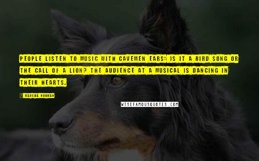 Marsha Norman Quotes: People listen to music with cavemen ears: Is it a bird song or the call of a lion? The audience at a musical is dancing in their hearts.