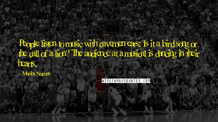 Marsha Norman Quotes: People listen to music with cavemen ears: Is it a bird song or the call of a lion? The audience at a musical is dancing in their hearts.