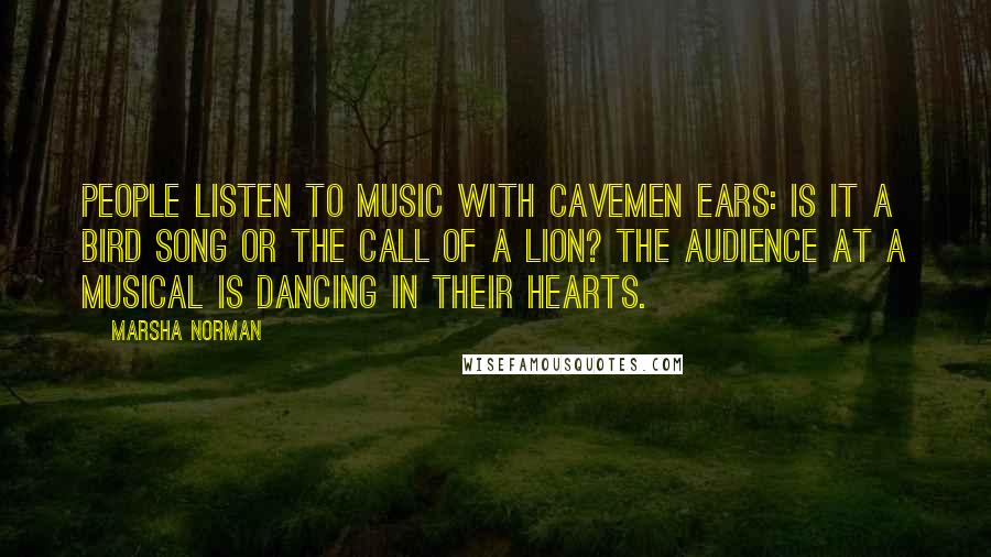 Marsha Norman Quotes: People listen to music with cavemen ears: Is it a bird song or the call of a lion? The audience at a musical is dancing in their hearts.