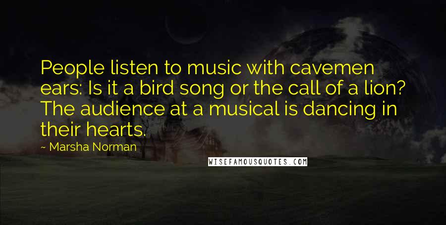 Marsha Norman Quotes: People listen to music with cavemen ears: Is it a bird song or the call of a lion? The audience at a musical is dancing in their hearts.