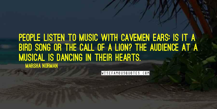 Marsha Norman Quotes: People listen to music with cavemen ears: Is it a bird song or the call of a lion? The audience at a musical is dancing in their hearts.