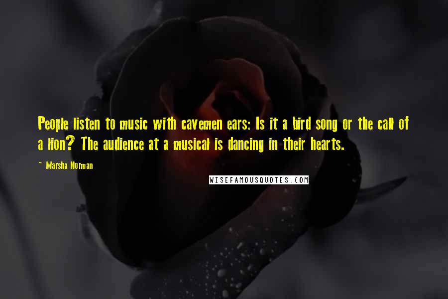 Marsha Norman Quotes: People listen to music with cavemen ears: Is it a bird song or the call of a lion? The audience at a musical is dancing in their hearts.