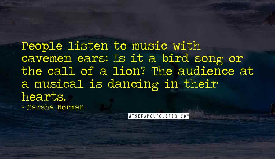 Marsha Norman Quotes: People listen to music with cavemen ears: Is it a bird song or the call of a lion? The audience at a musical is dancing in their hearts.