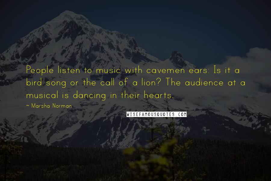 Marsha Norman Quotes: People listen to music with cavemen ears: Is it a bird song or the call of a lion? The audience at a musical is dancing in their hearts.